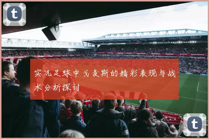 实况足球中戈麦斯的精彩表现与战术分析探讨