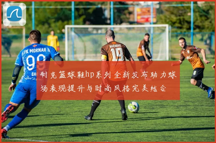 耐克篮球鞋hp系列全新发布助力球场表现提升与时尚风格完美结合