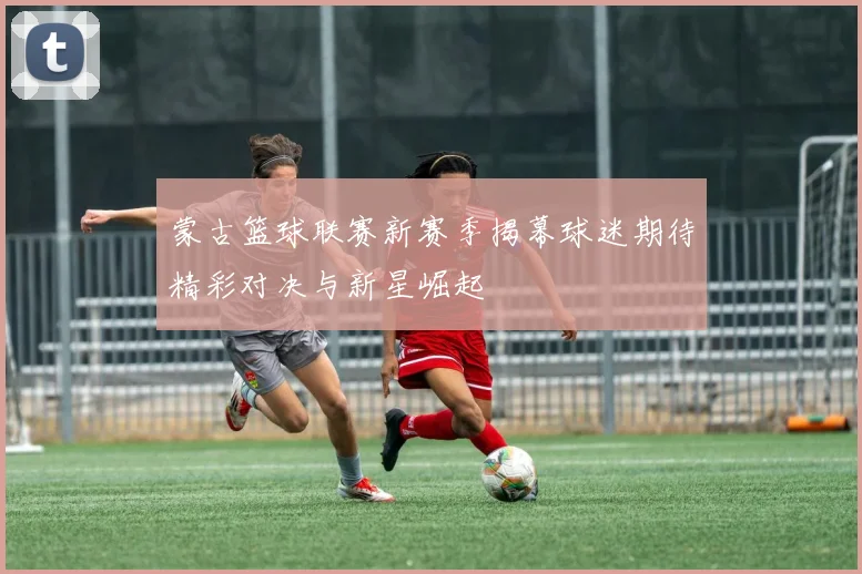 蒙古篮球联赛新赛季揭幕球迷期待精彩对决与新星崛起