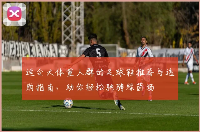 适合大体重人群的足球鞋推荐与选购指南，助你轻松驰骋绿茵场