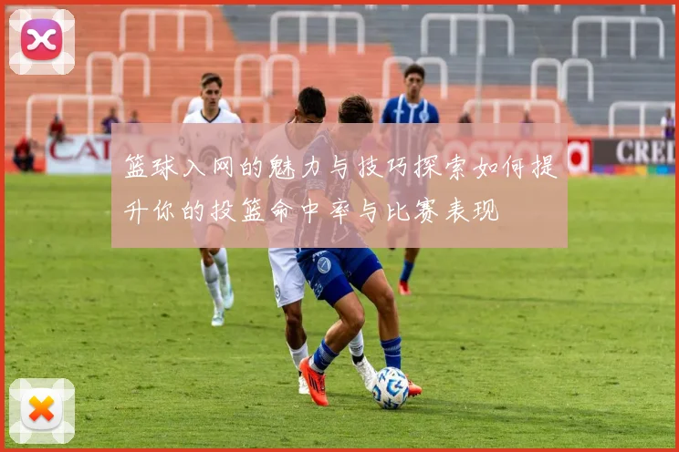 篮球入网的魅力与技巧探索如何提升你的投篮命中率与比赛表现