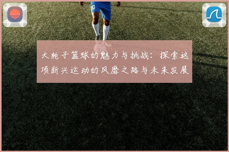 大轮子篮球的魅力与挑战：探索这项新兴运动的风靡之路与未来发展潜力