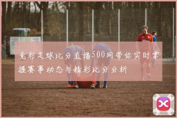竞彩足球比分直播500网带你实时掌握赛事动态与精彩比分分析